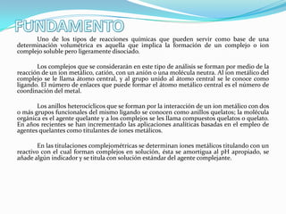 Uno de los tipos de reacciones químicas que pueden servir como base de una
determinación volumétrica es aquella que implica la formación de un complejo o ion
complejo soluble pero ligeramente disociado.

Los complejos que se considerarán en este tipo de análisis se forman por medio de la
reacción de un ion metálico, catión, con un anión o una molécula neutra. Al ion metálico del
complejo se le llama átomo central, y al grupo unido al átomo central se le conoce como
ligando. El número de enlaces que puede formar el átomo metálico central es el número de
coordinación del metal.
Los anillos heterocíclicos que se forman por la interacción de un ion metálico con dos
o más grupos funcionales del mismo ligando se conocen como anillos quelatos; la molécula
orgánica es el agente quelante y a los complejos se les llama compuestos quelatos o quelato.
En años recientes se han incrementado las aplicaciones analíticas basadas en el empleo de
agentes quelantes como titulantes de iones metálicos.
En las titulaciones complejométricas se determinan iones metálicos titulando con un
reactivo con el cual forman complejos en solución, ésta se amortigua al pH apropiado, se
añade algún indicador y se titula con solución estándar del agente complejante.

 