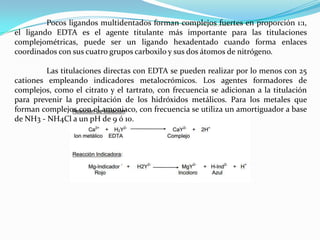 Pocos ligandos multidentados forman complejos fuertes en proporción 1:1,
el ligando EDTA es el agente titulante más importante para las titulaciones
complejométricas, puede ser un ligando hexadentado cuando forma enlaces
coordinados con sus cuatro grupos carboxilo y sus dos átomos de nitrógeno.
Las titulaciones directas con EDTA se pueden realizar por lo menos con 25
cationes empleando indicadores metalocrómicos. Los agentes formadores de
complejos, como el citrato y el tartrato, con frecuencia se adicionan a la titulación
para prevenir la precipitación de los hidróxidos metálicos. Para los metales que
forman complejos con el amoniaco, con frecuencia se utiliza un amortiguador a base
de NH3 - NH4Cl a un pH de 9 ó 10.

 