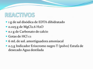  1 g de sal disódica de EDTA dihidratado
 0.025 g de MgCl2.6 H2O
 0.1 g de Carbonato de calcio
 Gotas de HCl 1:1

 6 mL de sol. amortiguadora amoniacal
 0.5 g Indicador Eriocromo negro T (polvo) Estufa de

desecado Agua destilada

 