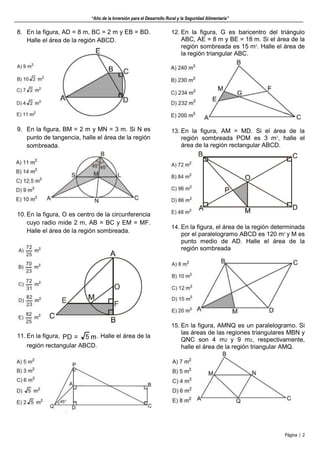 “Año de la Inversión para el Desarrollo Rural y la Seguridad Alimentaria”
Página | 2
8. En la figura, AD = 8 m, BC = 2 m y EB = BD.
Halle el área de la región ABCD.
9. En la figura, BM = 2 m y MN = 3 m. Si N es
punto de tangencia, halle el área de la región
sombreada.
10. En la figura, O es centro de la circunferencia
cuyo radio mide 2 m, AB = BC y EM = MF.
Halle el área de la región sombreada.
11. En la figura, . Halle el área de la
región rectangular ABCD.
12. En la figura, G es baricentro del triángulo
ABC, AE = 8 m y BE = 18 m. Si el área de la
región sombreada es 15 m2
. Halle el área de
la región triangular ABC.
13. En la figura, AM = MD. Si el área de la
región sombreada POM es 3 m2
, halle el
área de la región rectangular ABCD.
14. En la figura, el área de la región determinada
por el paralelogramo ABCD es 120 m2
y M es
punto medio de AD. Halle el área de la
región sombreada
15. En la figura, AMNQ es un paralelogramo. Si
las áreas de las regiones triangulares MBN y
QNC son 4 m2 y 9 m2, respectivamente,
halle el área de la región triangular AMQ.
 