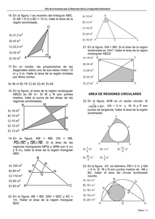 “Año de la Inversión para el Desarrollo Rural y la Seguridad Alimentaria”
Página | 3
16. En la figura, I es incentro del triángulo ABC.
Si AB = 9 m y BC = 12 m, halle el área de la
región sombreada.
17. En un rombo, las proyecciones de las
diagonales sobre uno de sus lados miden 12
m y 3 m. Halle el área de la región limitada
por dicho rombo.
A) 36 m2
B) 18 C) 42 D) 45 E) 64
18. En la figura, el área de la región rectangular
ABCD es 60 m2
. Si M y N son puntos
medios, halle la suma de las áreas de las
regiones sombreadas.
19. En la figura, AM = MB, CN = NB,
. Si el área de las
regiones triangulares MPQ y QRN son 4 m2
y 9 m2, halle el área de la región triangular
ABC.
20. En la figura, AB = BD, 5AD = 6DC y AC =
1m. Hallar el área de la región triangular
BDC
21. En la figura, CM = MD. Si el área de la region
sombreada es 10m2
, hallar el área de la region
rectangular ABCD
AREA DE REGIONES CIRCULARES
22. En la figura, AOB es un sector circular. Si
, OA = 3 m y M, N y P son
puntos de tangencia, hallar el área de la región
sombreada.
23. En la figura, AC es diámetro, PM = 2 m y QN
= 4 m. Si M y N son puntos medios de AB y
BC, hallar el área del círculo sombreado
inscrito.
 