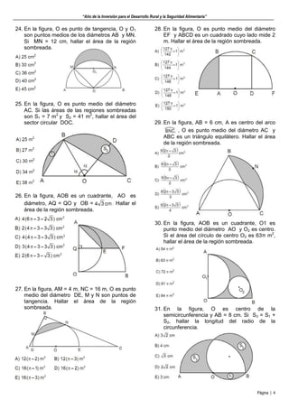 “Año de la Inversión para el Desarrollo Rural y la Seguridad Alimentaria”
Página | 4
24. En la figura, O es punto de tangencia, O y O1
son puntos medios de los diámetros AB y MN.
Si MN = 12 cm, hallar el área de la región
sombreada.
25. En la figura, O es punto medio del diámetro
AC. Si las áreas de las regiones sombreadas
son S1 = 7 m2
y S2 = 41 m2
, hallar el área del
sector circular DOC.
26. En la figura, AOB es un cuadrante, AO es
diámetro, AQ = QO y OB = Hallar el
área de la región sombreada.
27. En la figura, AM = 4 m, NC = 16 m, O es punto
medio del diámetro DE, M y N son puntos de
tangencia. Hallar el área de la región
sombreada.
28. En la figura, O es punto medio del diámetro
EF y ABCD es un cuadrado cuyo lado mide 2
m. Hallar el área de la región sombreada.
29. En la figura, AB = 6 cm, A es centro del arco
, O es punto medio del diámetro AC y
ABC es un triángulo equilátero. Hallar el área
de la región sombreada.
30. En la figura, AOB es un cuadrante, O1 es
punto medio del diámetro AO y O2 es centro.
Si el área del círculo de centro O2 es 63π m2
,
hallar el área de la región sombreada.
31. En la figura, O es centro de la
semicircunferencia y AB = 8 cm. Si S3 = S1 +
S2, hallar la longitud del radio de la
circunferencia.
 