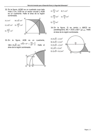 “Año de la Inversión para el Desarrollo Rural y la Seguridad Alimentaria”
Página | 5
32. En la figura, ACBO es un cuadrado cuyo lado
mide 2 cm, COD es un sector circular y AOB
es un cuadrante. Halle el área de la región
sombreada.
33. En la figura, AOB es un cuadrante,
Halle el
área de la región sombreada.
34. En la figura, O es centro y ABCD es
paralelogramo, BC = 2CD y QD = Halle
el área de la región sombreada.
 