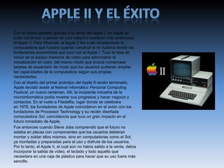 Con el dinero ganado gracias a la venta del Apple I, en Apple se
pudo comenzar a pensar en una máquina bastante más ambiciosa:
el Apple II. Para Wozniak, la Apple II iba a ser simplemente la
computadora que hubiera querido construir si no hubiera tenido las
limitaciones económicas que tuvo con el Apple I. Tuvo la idea de
incluir en el equipo memoria de vídeo para administrar la
visualización en color, del mismo modo que incluía numerosas
tarjetas de expansión de modo que los usuarios pudieran ampliar
las capacidades de la computadora según sus propias
necesidades.
Con el diseño del primer prototipo del Apple II recién terminado,
Apple decidió asistir al festival informático Personal Computing
Festival, un nuevo certamen. Allí, la incipiente industria de la
microinformática podía mostrar sus progresos y hacer negocio y
contactos. En el vuelo a Filadelfia, lugar donde se celebrara
en 1976, los fundadores de Apple coincidieron en el avión con los
fundadores de Processor Technology y su recién diseñada
computadora Sol, coincidencia que tuvo un gran impacto en el
futuro inmediato de Apple.
Fue entonces cuando Steve Jobs comprendió que el futuro no
estaba en placas con componentes que los usuarios debieran
montar y soldar ellos mismos, sino en computadoras como el Sol,
ya montadas y preparadas para el uso y disfrute de los usuarios.
Por lo tanto, el Apple II, el cual aún no había salido a la venta, debía
incorporar la salida de vídeo, el teclado y todo aquello que
necesitara en una caja de plástico para hacer que su uso fuera más
sencillo.
 