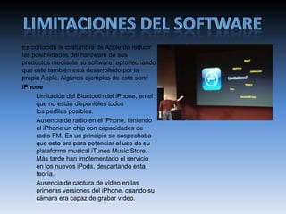 Es conocida la costumbre de Apple de reducir
las posibilidades del hardware de sus
productos mediante su software, aprovechando
que este también está desarrollado por la
propia Apple. Algunos ejemplos de esto son:
iPhone
Limitación del Bluetooth del iPhone, en el
que no están disponibles todos
los perfiles posibles.
Ausencia de radio en el iPhone, teniendo
el iPhone un chip con capacidades de
radio FM. En un principio se sospechaba
que esto era para potenciar el uso de su
plataforma musical iTunes Music Store.
Más tarde han implementado el servicio
en los nuevos iPods, descartando esta
teoría.
Ausencia de captura de vídeo en las
primeras versiones del iPhone, cuando su
cámara era capaz de grabar vídeo.
 