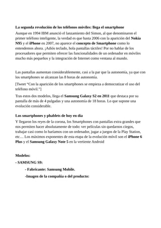 La segunda revolución de los teléfonos móviles: llega el smartphone
Aunque en 1994 IBM anunció el lanzamiento del Simon, al que denominaron el
primer teléfono inteligente, la verdad es que hasta 2006 con la aparición del Nokia
N95 y el iPhone en 2007, no aparece el concepto de Smartphone como lo
entendemos ahora. ¡Adiós teclado, hola pantallas táctiles! Por no hablar de los
procesadores que permiten ofrecer las funcionalidades de un ordenador en móviles
mucho más pequeños y la integración de Internet como ventana al mundo.
Las pantallas aumentan considerablemente, casi a la par que la autonomía, ya que con
los smartphones se alcanzan las 8 horas de autonomía.
[Tweet “Con la aparición de los smartphones se empieza a democratizar el uso del
teléfono móvil.”]
Tras estos dos modelos, llega el Samsung Galaxy S2 en 2011 que destaca por su
pantalla de más de 4 pulgadas y una autonomía de 18 horas. Lo que supone una
evolución considerable.
Los smartphones y phablets de hoy en día
Y llegaron los reyes de la corona, los Smartphones con pantallas extra grandes que
nos permiten hacer absolutamente de todo: ver películas sin quedarnos ciegos,
trabajar casi como lo haríamos con un ordenador, jugar a juegos de la Play Station,
etc… Los máximos exponentes de esta etapa de la evolución móvil son el iPhone 6
Plus y el Samsung Galaxy Note 5 en la vertiente Android
Modelos:
- SAMSUNG S9:
- Fabricante: Samsung Mobile.
-Imagen de la compañía o del producto:
 