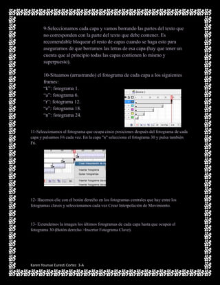 9-Seleccionamos cada capa y vamos borrando las partes del texto que
       no corresponden con la parte del texto que debe contener. Es
       recomendable bloquear el resto de capas cuando se haga esto para
       asegurarnos de que borramos las letras de esa capa (hay que tener un
       cuenta que al principio todas las capas contienen lo mismo y
       superpuesto).

       10-Situamos (arrastrando) el fotograma de cada capa a los siguientes
       frames:
       “k”: fotograma 1.
       “a”: fotograma 6.
       “r”: fotograma 12.
       “e”: fotograma 18.
       “n”: fotograma 24.


11-Seleccionamos el fotograma que ocupa cinco posiciones después del fotograma de cada
capa y pulsamos F6 cada vez. En la capa "n" selecciona el fotograma 30 y pulsa también
F6.




12- Hacemos clic con el botón derecho en los fotogramas centrales que hay entre los
fotogramas claves y seleccionamos cada vez Crear Interpolación de Movimiento.



13- Extendemos la imagen los últimos fotogramas de cada capa hasta que ocupen el
fotograma 30 (Botón derecho >Insertar Fotograma Clave).




Karen Younue Euresti Cortez 3-A
 
