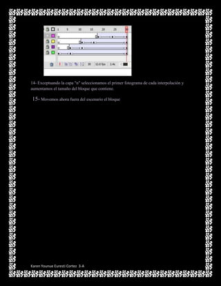 14- Exceptuando la capa "n" seleccionamos el primer fotograma de cada interpolación y
aumentamos el tamaño del bloque que contiene.

15- Movemos ahora fuera del escenario el bloque




Karen Younue Euresti Cortez 3-A
 