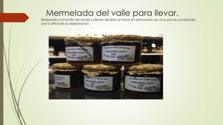 Mermelada del valle para llevar.
Elaborada con la flor de xicoia y diente de león se hace en primavera, en muy pocas cantidades
por lo difícil de su elaboración.
 