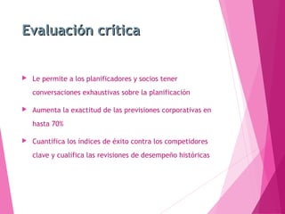 Evaluación críticaEvaluación crítica
 Le permite a los planificadores y socios tener
conversaciones exhaustivas sobre la planificación
 Aumenta la exactitud de las previsiones corporativas en
hasta 70%
 Cuantifica los índices de éxito contra los competidores
clave y cualifica las revisiones de desempeño históricas
 