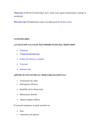 Timerosal: (COO-Na+(C6H4)(S-Hg-C2H6)): usado como agente bacteriostático análogo al
merthiolate.
Mercurio rojo: Probablemente usado en la fabricación de bombas sucias.
CUESTIONARIO
¿CUÁLES SON LAS SALES MÁS IMPORTANTES DEL MERCURIO?
• Fulminato
• Cloruro de mercurio (I) o.
• Sulfuro de mercurio o cinabrio
• Timerosal
• Mercurio rojo
¿DÓNDE SE ENCUENTRA EL MERCURIO ELEMENTAL?
• Termómetros de vidrio
• Interruptores eléctricos
• Bombillas de luz fluorescente
• Obturaciones dentales
• Algunos equipos médicos
El mercurio inorgánico se puede encontrar en:
• Pilas
• Laboratorios de química
 
