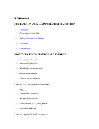 CUESTIONARIO
¿CUÁLES SON LAS SALES MÁS IMPORTANTES DEL MERCURIO?
• Fulminato
• Cloruro de mercurio (I) o.
• Sulfuro de mercurio o cinabrio
• Timerosal
• Mercurio rojo
¿DÓNDE SE ENCUENTRA EL MERCURIO ELEMENTAL?
• Termómetros de vidrio
• Interruptores eléctricos
• Bombillas de luz fluorescente
• Obturaciones dentales
• Algunos equipos médicos
El mercurio inorgánico se puede encontrar en:
• Pilas
• Laboratorios de química
• Algunos desinfectantes
• Medicamentos de la cultura popular
• Mineral cinabrio rojo
El mercurio orgánico se puede encontrar en:
 