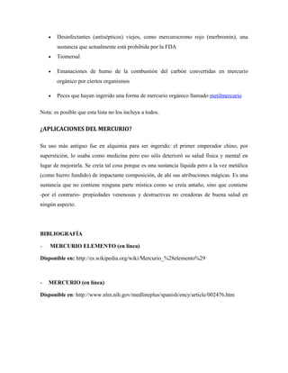 • Desinfectantes (antisépticos) viejos, como mercurocromo rojo (merbromin), una
sustancia que actualmente está prohibida por la FDA
• Tiomersal
• Emanaciones de humo de la combustión del carbón convertidas en mercurio
orgánico por ciertos organismos
• Peces que hayan ingerido una forma de mercurio orgánico llamado metilmercurio
Nota: es posible que esta lista no los incluya a todos.
¿APLICACIONES DEL MERCURIO?
Su uso más antiguo fue en alquimia para ser ingerido: el primer emperador chino, por
superstición, lo usaba como medicina pero eso sólo deterioró su salud física y mental en
lugar de mejorarla. Se creía tal cosa porque es una sustancia líquida pero a la vez metálica
(como hierro fundido) de impactante composición, de ahí sus atribuciones mágicas. Es una
sustancia que no contiene ninguna parte mística como se creía antaño, sino que contiene
-por el contrario- propiedades venenosas y destructivas no creadoras de buena salud en
ningún aspecto.
BIBLIOGRAFÍA
- MERCURIO ELEMENTO (en línea)
Disponible en: http://es.wikipedia.org/wiki/Mercurio_%28elemento%29
- MERCURIO (en línea)
Disponible en: http://www.nlm.nih.gov/medlineplus/spanish/ency/article/002476.htm
 