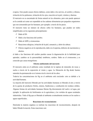 evapora. Esto puede causar efectos dañinos, como daño a los nervios, al cerebro y riñones,
irritación de los pulmones, irritación de los ojos, reacción en la piel, vómitos y diarreas.
El mercurio no es encontrado de forma natural en los alimentos, pero este puede aparecer
en la comida así como ser expandido en las cadenas alimentarias por pequeños organismos
que son consumidos por los humanos, por ejemplo: a través de los peces.
El mercurio tiene un número de efectos sobre los humanos, que pueden ser todos
simplificados en los siguientes principalmente:
 Daño al SN.
 Daño a las funciones del cerebro.
 Daño al ADN y cromosomas.
 Reacciones alérgicas, irritación de la piel, cansancio, y dolor de cabeza.
 Efectos negativos en la reproducción, daño en el esperma, defectos de nacimientos y
abortos.
el daño a las funciones del cerebro pueden causar la degeneración de la habilidad para
aprender, cambios en la personalidad, temblores, sordera. Daño en el cromosoma y es
conocido que causa mongolismo.
Efectos ambientales del mercurio
El mercurio entra en el ambiente como resultado de la ruptura de minerales de rocas y
suelos a través de la exposición al viento y agua. La liberación de Hg desde fuentes
naturales ha permanecido en el mismo nivel a través de los años.
Todavía las concentraciones de Hg en el ambiente está creciendo: esto es debido a la
actividad humana.
La mayoría del mercurio liberado por las actividades humanas es liberado al aire; a través
de la quema de productos fósiles, minera, fundiciones y combustión de residuos sólidos.
Algunas formas de actividades humanas liberan Hg directamente del suelo o al agua, por
ejemplo: la aplicación de fertilizantes en la agricultura y los vertidos de aguas residuales
industriales. Todo el Hg que es liberado al ambiente eventualmente termina en los suelos o
aguas superficiales.
Reacciones de reconocimiento
Destruida la materia orgánica se realizan las reacciones de reconocimiento, después de
haber filtrado la mezcla. Estas reacciones son:
 