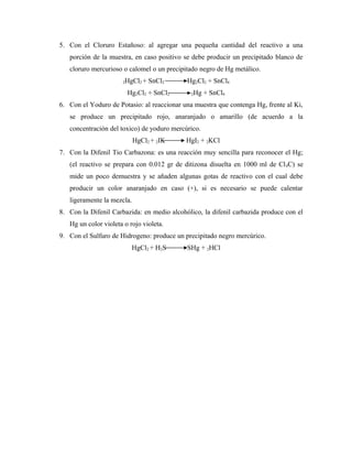 5. Con el Cloruro Estañoso: al agregar una pequeña cantidad del reactivo a una
porción de la muestra, en caso positivo se debe producir un precipitado blanco de
cloruro mercurioso o calomel o un precipitado negro de Hg metálico.
2HgCl2 + SnCl2 Hg2Cl2 + SnCl4
Hg2Cl2 + SnCl2 2Hg + SnCl4
6. Con el Yoduro de Potasio: al reaccionar una muestra que contenga Hg, frente al Ki,
se produce un precipitado rojo, anaranjado o amarillo (de acuerdo a la
concentración del toxico) de yoduro mercúrico.
HgCl2 + 2IK HgI2 + 2KCl
7. Con la Difenil Tio Carbazona: es una reacción muy sencilla para reconocer el Hg;
(el reactivo se prepara con 0.012 gr de ditizona disuelta en 1000 ml de Cl4C) se
mide un poco demuestra y se añaden algunas gotas de reactivo con el cual debe
producir un color anaranjado en caso (+), si es necesario se puede calentar
ligeramente la mezcla.
8. Con la Difenil Carbazida: en medio alcohólico, la difenil carbazida produce con el
Hg un color violeta o rojo violeta.
9. Con el Sulfuro de Hidrogeno: produce un precipitado negro mercúrico.
HgCl2 + H2S SHg + 2HCl
 