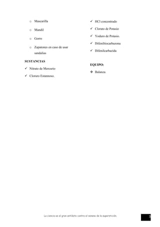 o Mascarilla
o Mandil
o Gorro
o Zapatones en caso de usar
sandalias
SUSTANCIAS
 Nitrato de Mercurio
 Cloruro Estannoso.
 HCl concentrado
 Clorato de Potasio
 Yoduro de Potasio.
 Difeniltiocarbazona
 Difenilcarbazida
EQUIPO:
 Balanza.
La ciencia es el gran antídoto contra el veneno de la superstición. 3
 