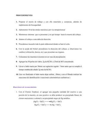 PROCEDIMIENTO
1. Preparar el mesón de trabajo y con ello materiales y sustancias, además de
implementos de bioseguridad.
2. Administrar 10 ml de nitrato mercúrico por vía intraperitoneal
3. Monitorear síntomas que se presentan y en qué tiempo hasta la muerte del cobayo.
4. Atamos el cobayo a una tabla de disección.
5. Procedemos rasurarle toda la parte abdominal donde se hará el corte.
6. Con la ayuda del bisturí procedemos la disección del cobayo, y observamos los
cambios (coloración, dureza, etc.) que presentan sus órganos.
7. Colocamos las muestras (vísceras) en un vaso de precipitación
8. Agregar las 50 perlas de vidrio, 2g de KClO3 y 25ml de HCl concentrado.
9. Llevar a baño maría por 30min con agitación regular : 5min antes que se cumpla el
tiempo establecido añadir 2g más de KClO3
10. Una vez finalizado el baño maría dejar enfriar , filtrar y con el filtrado realizar las
reacciones de identificación ( reacciones colorimétricas cualitativas )
Reacciones de reconocimiento
1. Con el Cloruro Estañoso: al agregar una pequeña cantidad del reactivo a una
porción de la muestra, en caso positivo se debe producir un precipitado blanco de
cloruro mercurioso o calomel o un precipitado negro de Hg metálico.
2HgCl2 + SnCl2 Hg2Cl2 + SnCl4
Hg2Cl2 + SnCl2 2Hg + SnCl4
 