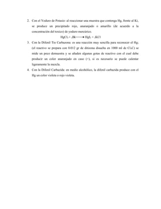 2. Con el Yoduro de Potasio: al reaccionar una muestra que contenga Hg, frente al Ki,
se produce un precipitado rojo, anaranjado o amarillo (de acuerdo a la
concentración del toxico) de yoduro mercúrico.
HgCl2 + 2IK HgI2 + 2KCl
3. Con la Difenil Tio Carbazona: es una reacción muy sencilla para reconocer el Hg;
(el reactivo se prepara con 0.012 gr de ditizona disuelta en 1000 ml de Cl4C) se
mide un poco demuestra y se añaden algunas gotas de reactivo con el cual debe
producir un color anaranjado en caso (+), si es necesario se puede calentar
ligeramente la mezcla.
4. Con la Difenil Carbazida: en medio alcohólico, la difenil carbazida produce con el
Hg un color violeta o rojo violeta.
 