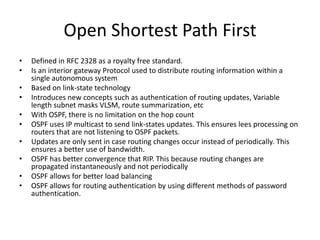 Open Shortest Path First
•
•
•
•
•
•
•
•
•
•

Defined in RFC 2328 as a royalty free standard.
Is an interior gateway Protocol used to distribute routing information within a
single autonomous system
Based on link-state technology
Introduces new concepts such as authentication of routing updates, Variable
length subnet masks VLSM, route summarization, etc
With OSPF, there is no limitation on the hop count
OSPF uses IP multicast to send link-states updates. This ensures lees processing on
routers that are not listening to OSPF packets.
Updates are only sent in case routing changes occur instead of periodically. This
ensures a better use of bandwidth.
OSPF has better convergence that RIP. This because routing changes are
propagated instantaneously and not periodically
OSPF allows for better load balancing
OSPF allows for routing authentication by using different methods of password
authentication.

 