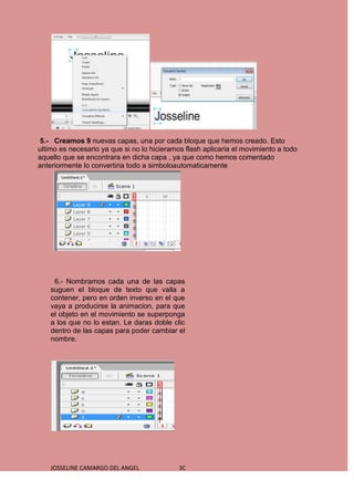 5.- Creamos 9 nuevas capas, una por cada bloque que hemos creado. Esto
ultimo es necesario ya que si no lo hicieramos flash aplicaria el movimiento a todo
aquello que se encontrara en dicha capa , ya que como hemos comentado
anteriormente lo convertiria todo a simboloautomaticamente




     6.- Nombramos cada una de las capas
    suguen el bloque de texto que valla a
    contener, pero en orden inverso en el que
    vaya a producirse la animacion, para que
    el objeto en el movimiento se superponga
    a los que no lo estan. Le daras doble clic
    dentro de las capas para poder cambiar el
    nombre.




    JOSSELINE CAMARGO DEL ANGEL              3C
 