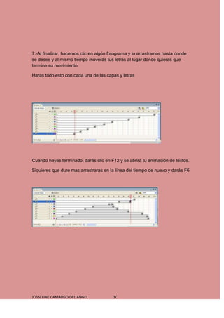 7.-Al finalizar, hacemos clic en algún fotograma y lo arrastramos hasta donde
se desee y al mismo tiempo moverás tus letras al lugar donde quieras que
termine su movimiento.

Harás todo esto con cada una de las capas y letras




Cuando hayas terminado, darás clic en F12 y se abrirá tu animación de textos.

Siquieres que dure mas arrastraras en la línea del tiempo de nuevo y darás F6




JOSSELINE CAMARGO DEL ANGEL             3C
 