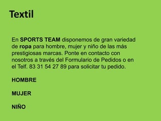 Textil

En SPORTS TEAM disponemos de gran variedad
de ropa para hombre, mujer y niño de las más
prestigiosas marcas. Ponte en contacto con
nosotros a través del Formulario de Pedidos o en
el Telf. 83 31 54 27 89 para solicitar tu pedido.

HOMBRE

MUJER

NIÑO
 