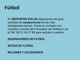 Fútbol
 En DEPORTES POLOS disponemos de gran
 variedad de equipaciones de las más
 prestigiosas marcas. Ponte en contacto con
 nosotros a través del Formulario de Pedidos o en
 el Telf. 83 31 54 27 89 para solicitar tu pedido.

 EQUIPACIONES DE FúTBOL

 BOTAS DE FúTBOL

 BALONES Y ACCESORIOS
 