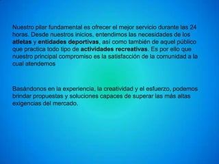 Nuestro pilar fundamental es ofrecer el mejor servicio durante las 24
horas. Desde nuestros inicios, entendimos las necesidades de los
atletas y entidades deportivas, así como también de aquel público
que practica todo tipo de actividades recreativas. Es por ello que
nuestro principal compromiso es la satisfacción de la comunidad a la
cual atendemos



Basándonos en la experiencia, la creatividad y el esfuerzo, podemos
brindar propuestas y soluciones capaces de superar las más altas
exigencias del mercado.
 