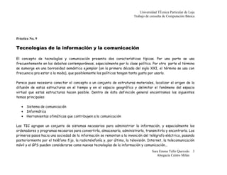 Universidad Técnica Particular de Loja
                                                                           Trabajo de consulta de Computación Básica




Práctica No. 9

Tecnologías de la información y la comunicación

El concepto de tecnologías y comunicación presenta dos características típicas. Por una parte se usa
frecuentemente en los debates contemporáneos, especialmente por la clase política. Por otra parte el término
se sumerge en una borrosidad semántica ejemplar (en la primera década del siglo XXI, el término se usa con
frecuencia pra estar a la moda), que posiblemente los políticos tengan tanto gusto por usarlo.

Parece pues necesario conectar el concepto a un conjunto de estruturas materiales, localizar el origen de la
difusión de estas estructuras en el tiempo y en el espacio geográfico y delimitar el fenómeno del espacio
virtual que estas estructuras hacen posible. Dentro de ésta definición general encontramos los sigueintes
temas principales:

   •   Sistema de comunicación
   •   Informática
   •   Herramientas ofimáticas que contribuyen a la comunicación

Las TIC agrupan un conjunto de sistemas necesarios para administriar la información, y especialmente los
ordenadores y programas necearios para convertirla, almacenarla, administrarla, transmitirla y encontrarla. Los
primeros pasos hacia una sociedad de la información se remontan a la invención del telégrafo eléctrico, pasando
posteriormente por el teléfono fijo, la radiotelefonía y, por último, la televisión. Internet, la telecomunicación
móvil y el GPS pueden considerarse como nuevas tecnologías de la información y comunicación...
                                                                                       Sara Emma Tello Quevedo 3
                                                                                          Abogacía Centro Milán
 
