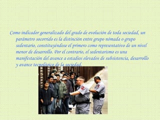 Como indicador generalizado del grado de evolución de toda sociedad, un parámetro socorrido es la distinción entre grupo nómada o grupo sedentario, constituyéndose el primero como representativo de un nivel menor de desarrollo. Por el contrario, el sedentarismo es una manifestación del avance a estadios elevados de subsistencia, desarrollo y avance tecnológico de la sociedad.   