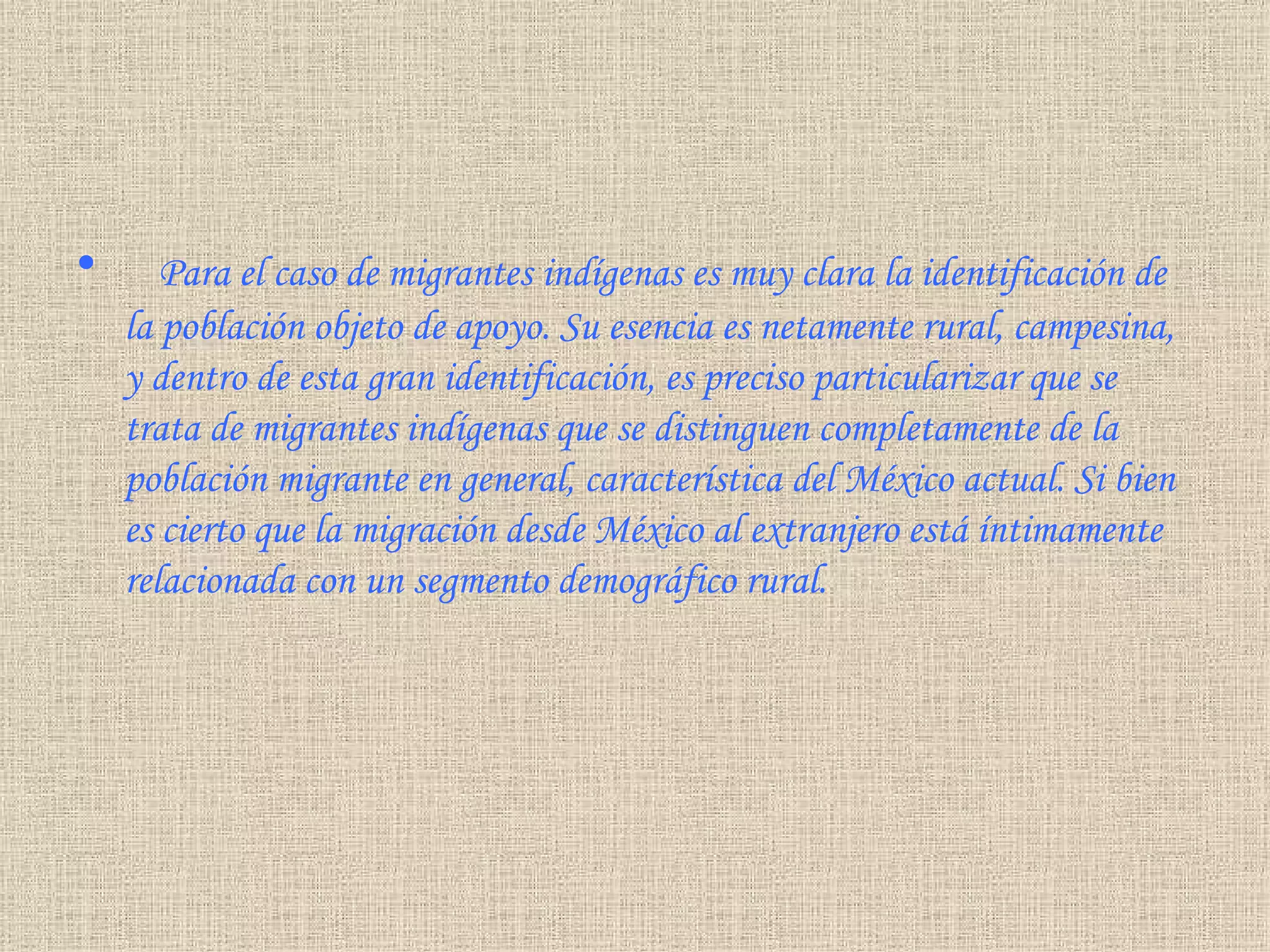      Para el caso de migrantes indígenas es muy clara la identificación de la población objeto de apoyo. Su esencia es netamente rural, campesina, y dentro de esta gran identificación, es preciso particularizar que se trata de migrantes indígenas que se distinguen completamente de la población migrante en general, característica del México actual. Si bien es cierto que la migración desde México al extranjero está íntimamente relacionada con un segmento demográfico rural . 