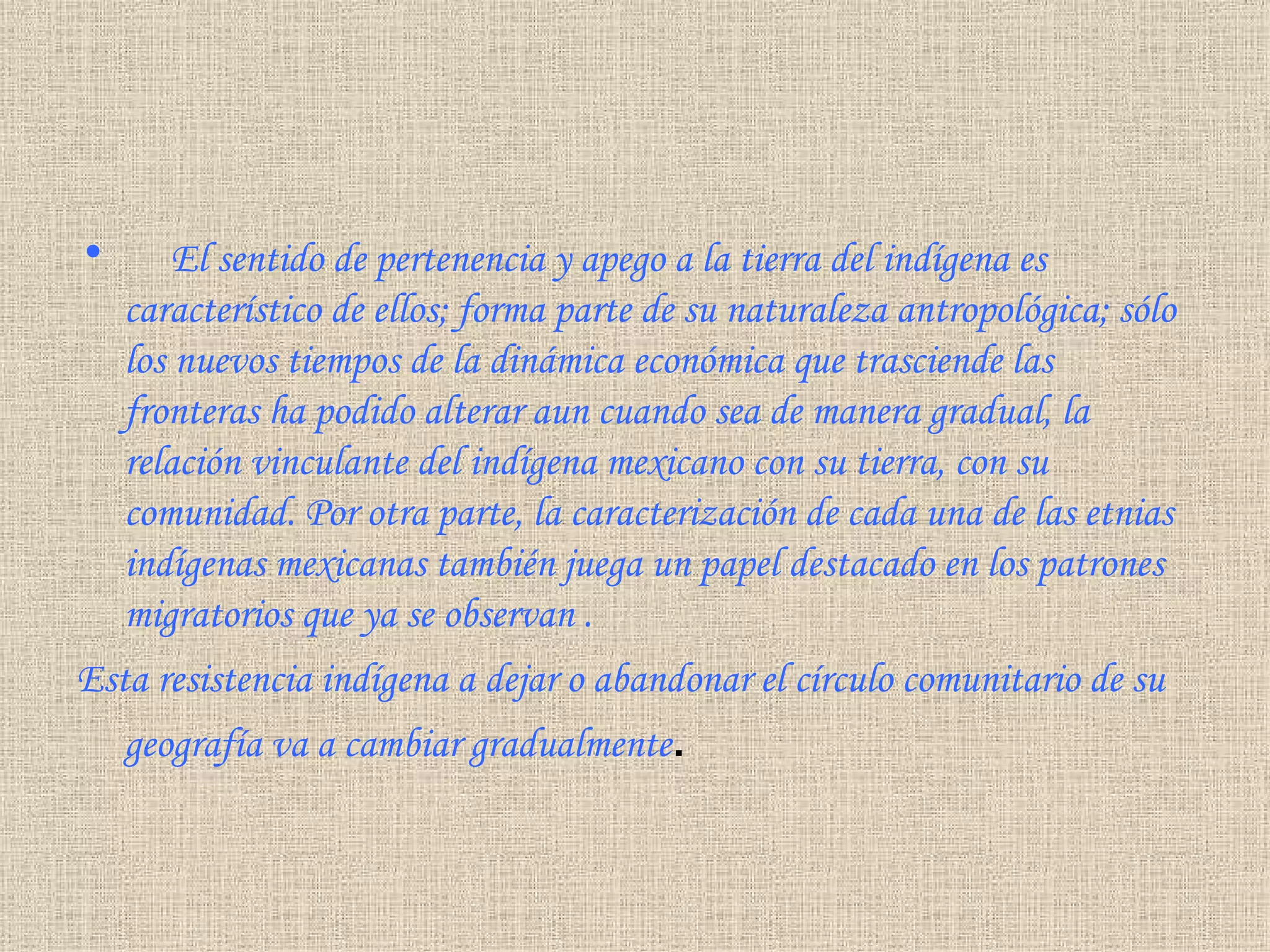       El sentido de pertenencia y apego a la tierra del indígena es característico de ellos; forma parte de su naturaleza antropológica; sólo los nuevos tiempos de la dinámica económica que trasciende las fronteras ha podido alterar aun cuando sea de manera gradual, la relación vinculante del indígena mexicano con su tierra, con su comunidad. Por otra parte, la caracterización de cada una de las etnias indígenas mexicanas también juega un papel destacado en los patrones migratorios que ya se observan  . Esta resistencia indígena a dejar o abandonar el círculo comunitario de su geografía va a cambiar gradualmente . 