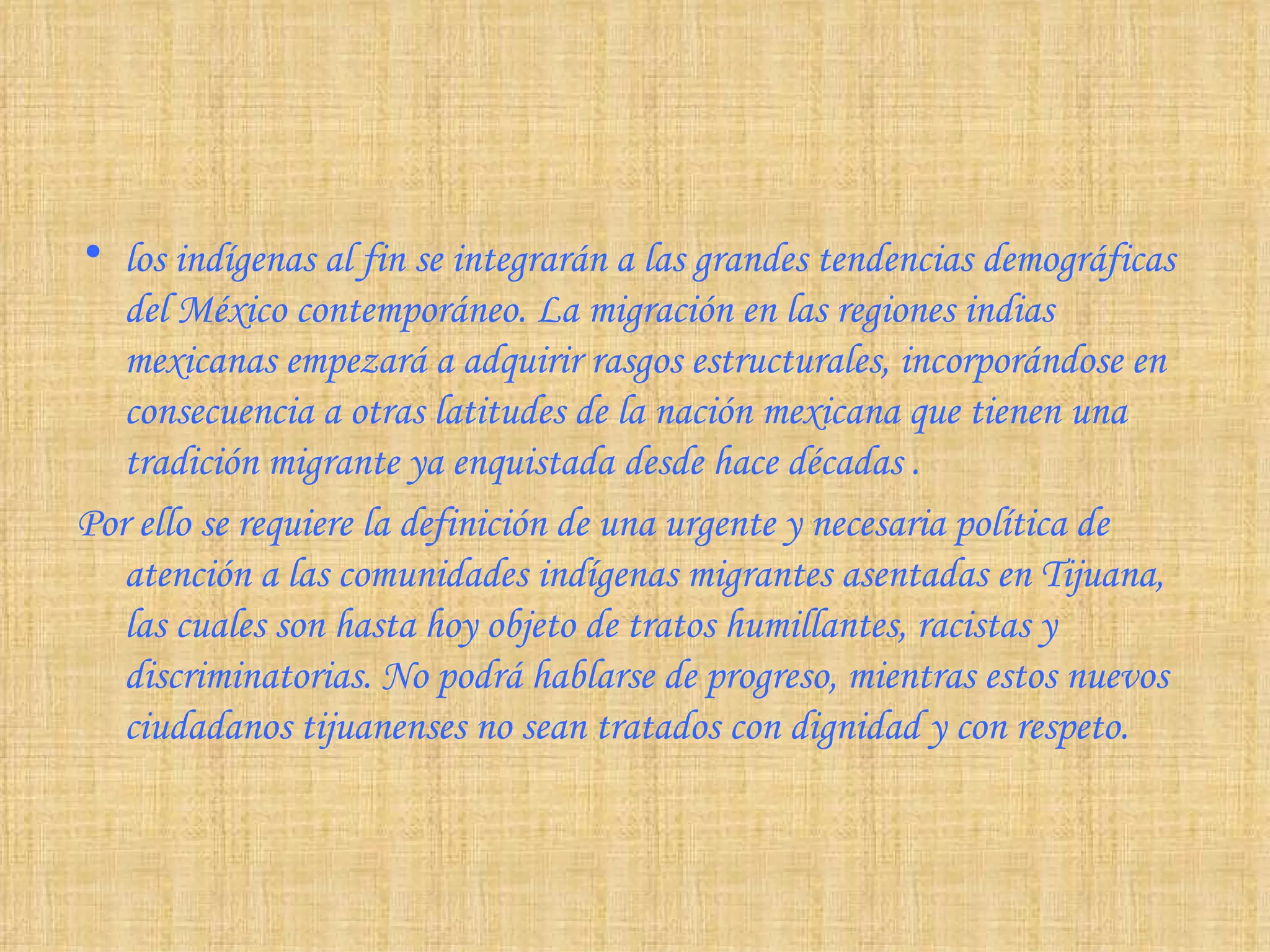 los indígenas al fin se integrarán a las grandes tendencias demográficas del México contemporáneo. La migración en las regiones indias mexicanas empezará a adquirir rasgos estructurales, incorporándose en consecuencia a otras latitudes de la nación mexicana que tienen una tradición migrante ya enquistada desde hace décadas  . Por ello se requiere la definición de una urgente y necesaria política de atención a las comunidades indígenas migrantes asentadas en Tijuana, las cuales son hasta hoy objeto de tratos humillantes, racistas y discriminatorias. No podrá hablarse de progreso, mientras estos nuevos ciudadanos tijuanenses no sean tratados con dignidad y con respeto. 