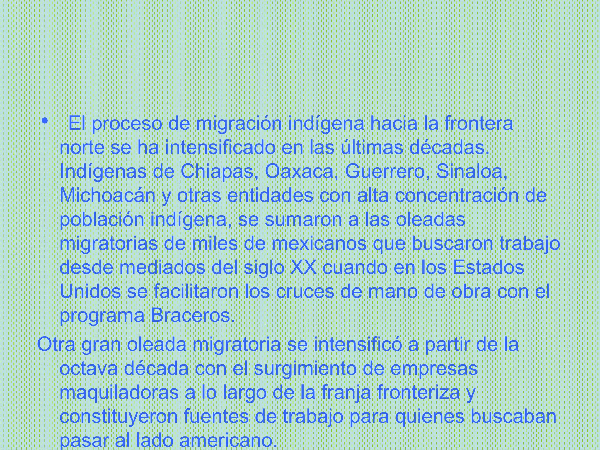    El proceso de migración indígena hacia la frontera norte se ha intensificado en las últimas décadas. Indígenas de Chiapas, Oaxaca, Guerrero, Sinaloa, Michoacán y otras entidades con alta concentración de población indígena, se sumaron a las oleadas migratorias de miles de mexicanos que buscaron trabajo desde mediados del siglo XX cuando en los Estados Unidos se facilitaron los cruces de mano de obra con el programa Braceros.   Otra gran oleada migratoria se intensificó a partir de la octava década con el surgimiento de empresas maquiladoras a lo largo de la franja fronteriza y constituyeron fuentes de trabajo para quienes buscaban pasar al lado americano.   