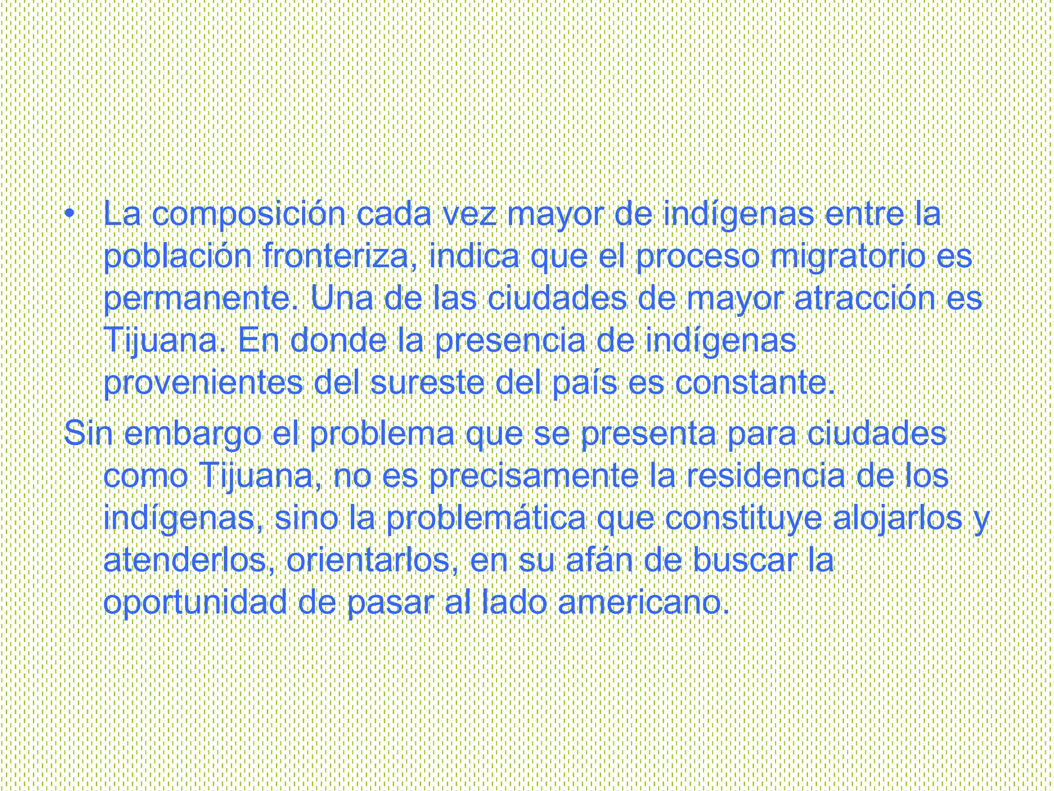 La composición cada vez mayor de indígenas entre la población fronteriza, indica que el proceso migratorio es permanente. Una de las ciudades de mayor atracción es Tijuana. En donde la presencia de indígenas provenientes del sureste del país es constante.   Sin embargo el problema que se presenta para ciudades como Tijuana, no es precisamente la residencia de los indígenas, sino la problemática que constituye alojarlos y atenderlos, orientarlos, en su afán de buscar la oportunidad de pasar al lado americano.  