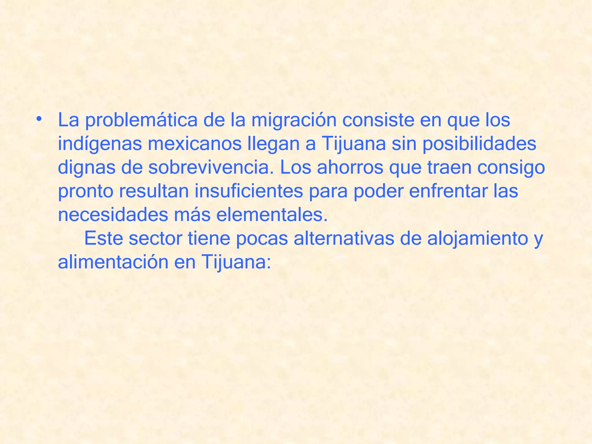 La problemática de la migración consiste en que los indígenas mexicanos llegan a Tijuana sin posibilidades dignas de sobrevivencia. Los ahorros que traen consigo pronto resultan insuficientes para poder enfrentar las necesidades más elementales.      Este sector tiene pocas alternativas de alojamiento y alimentación en Tijuana: 