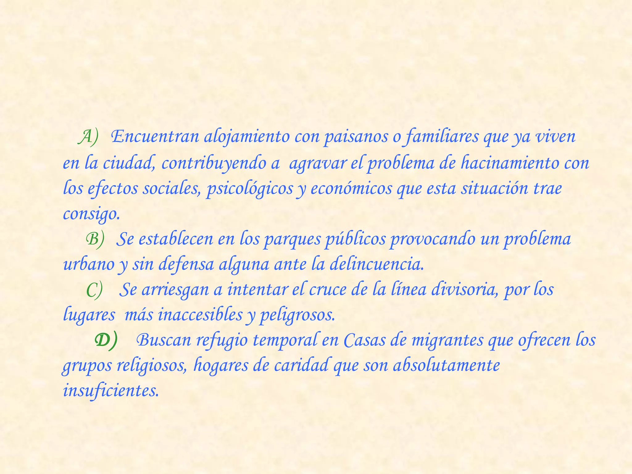         A)   Encuentran alojamiento con paisanos o familiares que ya viven en la ciudad, contribuyendo a  agravar el problema de hacinamiento con los efectos sociales, psicológicos y económicos que esta situación trae consigo.       B)   Se establecen en los parques públicos provocando un problema urbano y sin defensa alguna ante la delincuencia.       C)     Se arriesgan a intentar el cruce de la línea divisoria, por los lugares  más inaccesibles y peligrosos.      D)   Buscan refugio temporal en Casas de migrantes que ofrecen los grupos religiosos, hogares de caridad que son absolutamente insuficientes. 