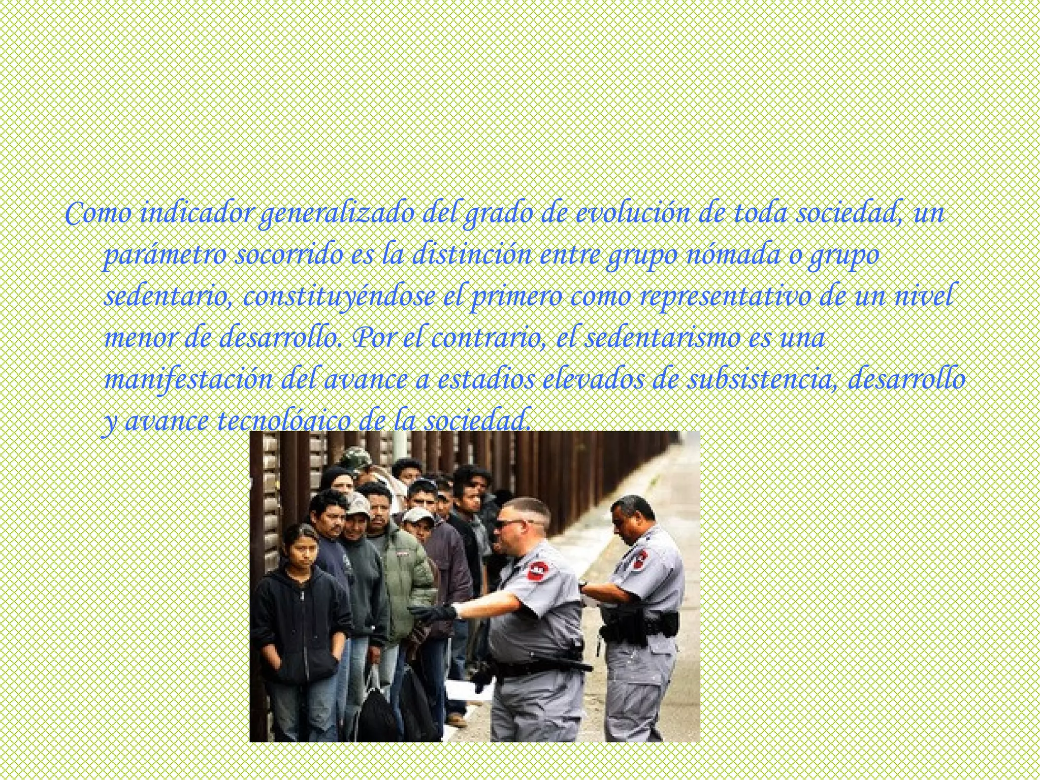 Como indicador generalizado del grado de evolución de toda sociedad, un parámetro socorrido es la distinción entre grupo nómada o grupo sedentario, constituyéndose el primero como representativo de un nivel menor de desarrollo. Por el contrario, el sedentarismo es una manifestación del avance a estadios elevados de subsistencia, desarrollo y avance tecnológico de la sociedad.   
