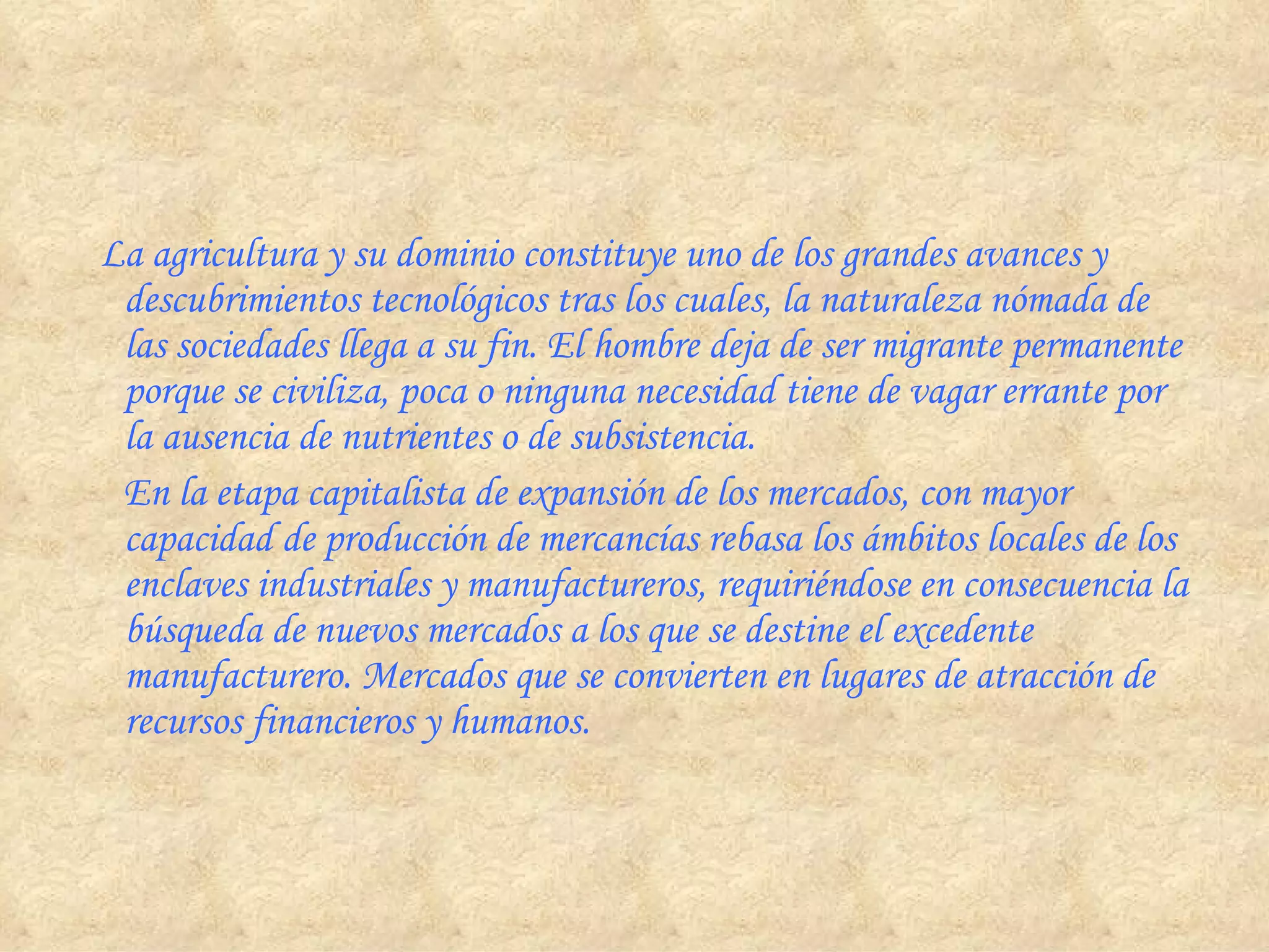     La agricultura y su dominio constituye uno de los grandes avances y descubrimientos tecnológicos tras los cuales, la naturaleza nómada de las sociedades llega a su fin. El hombre deja de ser migrante permanente porque se civiliza, poca o ninguna necesidad tiene de vagar errante por la ausencia de nutrientes o de subsistencia.        En la etapa capitalista de expansión de los mercados, con mayor capacidad de producción de mercancías rebasa los ámbitos locales de los enclaves industriales y manufactureros, requiriéndose en consecuencia la búsqueda de nuevos mercados a los que se destine el excedente manufacturero. Mercados que se convierten en lugares de atracción de recursos financieros y humanos. 