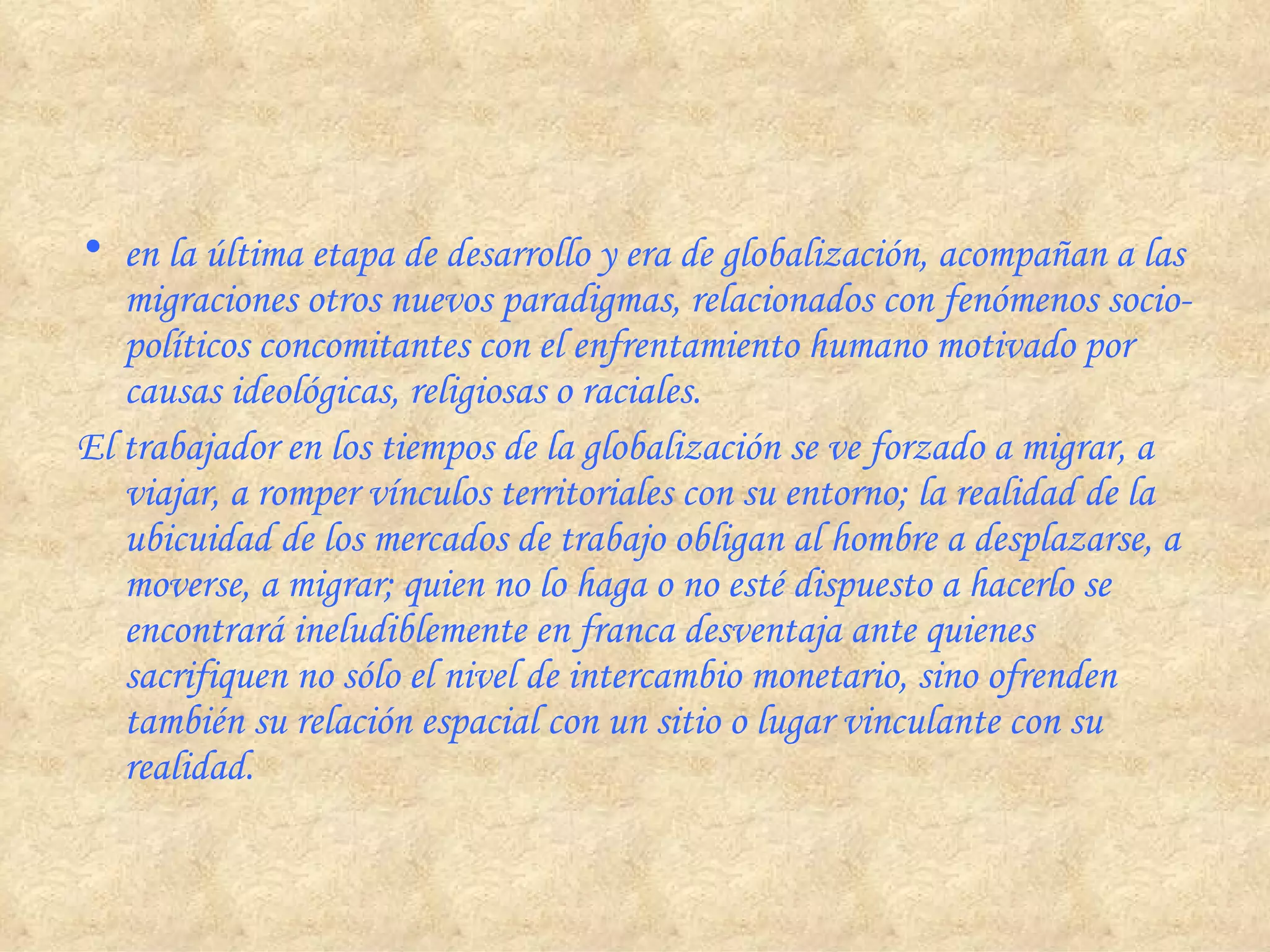 en la última etapa de desarrollo y era de globalización, acompañan a las migraciones otros nuevos paradigmas, relacionados con fenómenos socio-políticos concomitantes con el enfrentamiento humano motivado por causas ideológicas, religiosas o raciales. El trabajador en los tiempos de la globalización se ve forzado a migrar, a viajar, a romper vínculos territoriales con su entorno; la realidad de la ubicuidad de los mercados de trabajo obligan al hombre a desplazarse, a moverse, a migrar; quien no lo haga o no esté dispuesto a hacerlo se encontrará ineludiblemente en franca desventaja ante quienes sacrifiquen no sólo el nivel de intercambio monetario, sino ofrenden también su relación espacial con un sitio o lugar vinculante con su realidad.  