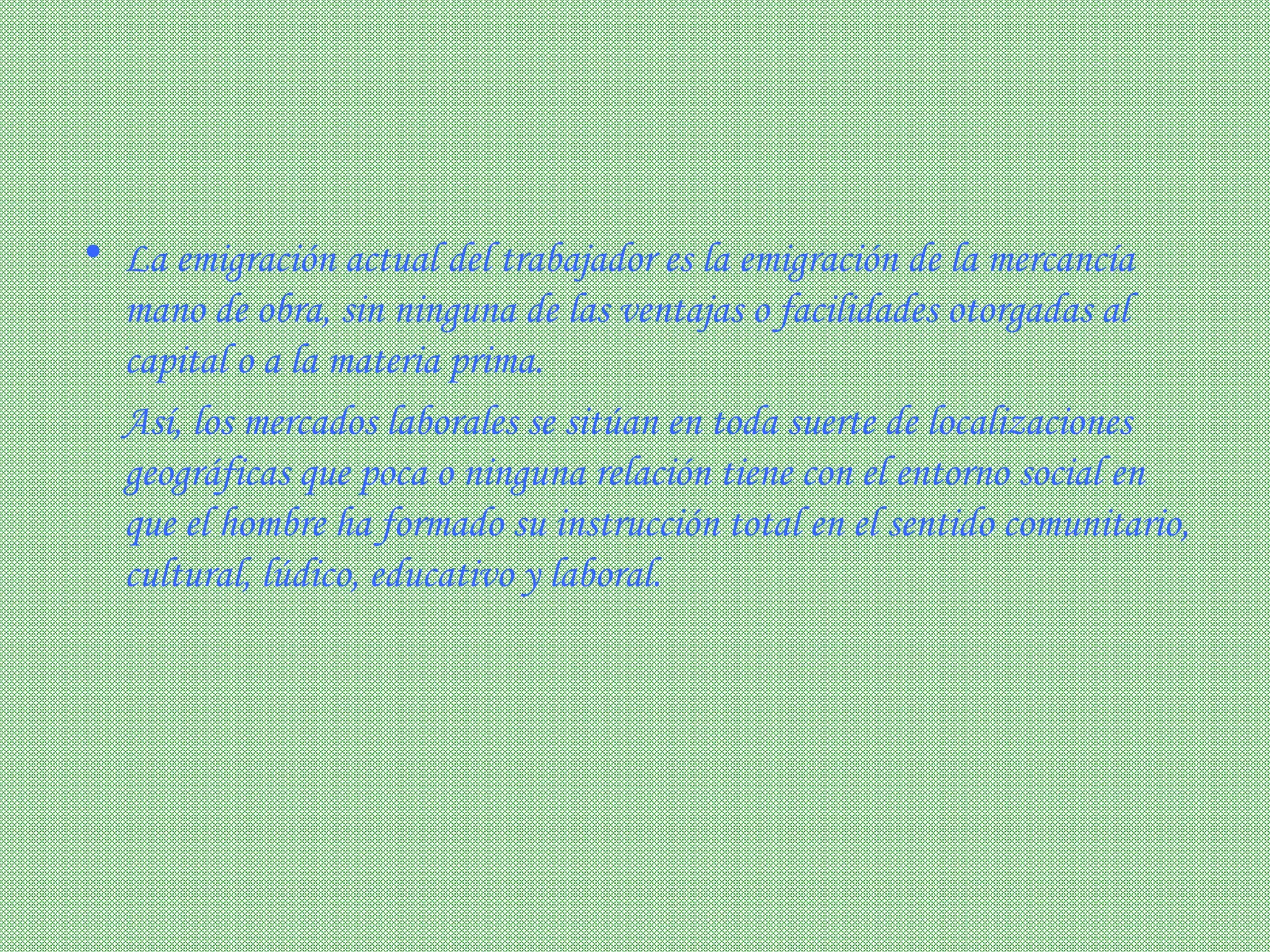La emigración actual del trabajador es la emigración de la mercancía mano de obra, sin ninguna de las ventajas o facilidades otorgadas al capital o a la materia prima.        Así, los mercados laborales se sitúan en toda suerte de localizaciones geográficas que poca o ninguna relación tiene con el entorno social en que el hombre ha formado su instrucción total en el sentido comunitario, cultural, lúdico, educativo y laboral.  