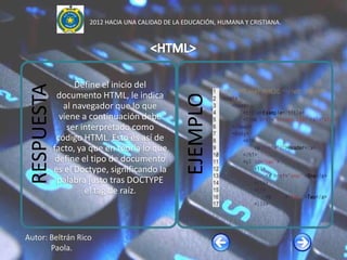 2012 HACIA UNA CALIDAD DE LA EDUCACIÓN, HUMANA Y CRISTIANA.




                   Define el inicio del
 RESPUESTA

              documento HTML, le indica




                                                   EJEMPLO
                al navegador que lo que
               viene a continuación debe
                 ser interpretado como
              código HTML. Esto es así de
             facto, ya que en teoría lo que
              define el tipo de documento
             es el Doctype, significando la
              palabra justo tras DOCTYPE
                      el tag de raíz.



Autor: Beltrán Rico
       Paola.
 
