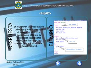 2012 HACIA UNA CALIDAD DE LA EDUCACIÓN, HUMANA Y CRISTIANA.


 RESPUESTA




                                                   EJEMPLO
             En HEAD iran las etiquetas de
              cabecera que le informaran
                al navegador el tipo de
                documento, el titulo, la
                descripcion las palabras
               claves, iran los script, etc
              <head> Contenido del Head
                    </head> (cierre).




Autor: Beltrán Rico
       Paola.
 