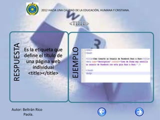 2012 HACIA UNA CALIDAD DE LA EDUCACIÓN, HUMANA Y CRISTIANA.

RESPUESTA




                                        EJEMPLO
            Es la etiqueta que
            define el título de
             una página web
                 individual
              <title></title>




Autor: Beltrán Rico
       Paola.
 