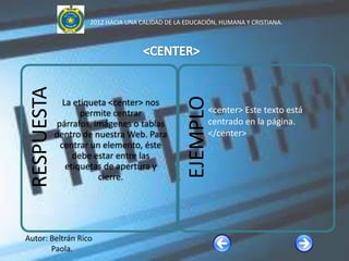 2012 HACIA UNA CALIDAD DE LA EDUCACIÓN, HUMANA Y CRISTIANA.


 RESPUESTA




                                                  EJEMPLO
               La etiqueta <center> nos
                    permite centrar                      <center> Este texto está
             párrafos, imágenes o tablas                 centrado en la página.
             dentro de nuestra Web. Para                 </center>
              centrar un elemento, éste
                  debe estar entre las
                etiquetas de apertura y
                        cierre.




Autor: Beltrán Rico
       Paola.
 