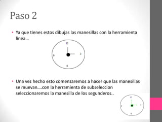 Paso 2
• Ya que tienes estos dibujas las manesillas con la herramienta
  linea…




• Una vez hecho esto comenzaremos a hacer que las manesillas
  se muevan….con la herramienta de subseleccion
  seleccionaremos la manesilla de los segunderos..
 