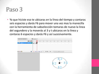 Paso 3
• Ya que hiciste eso te ubicaras en la línea del tiempo y contaras
  seis espacios y darás F6 para mover una vez mas la manecilla
  con la herramienta de sabselección tomaras de nuevo la linea
  del segundero y la moverás al 3 y t ubicaras en la línea y
  contaras 6 espacios y darás F6 y así sucesivamente.
 
