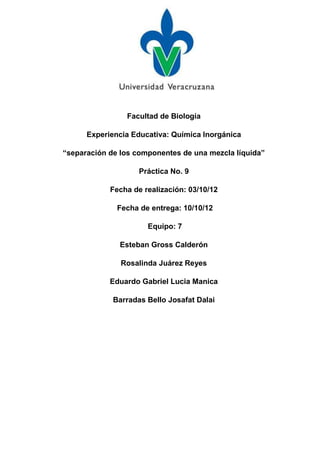 Facultad de Biología

      Experiencia Educativa: Química Inorgánica

“separación de los componentes de una mezcla líquida”

                    Práctica No. 9

            Fecha de realización: 03/10/12

              Fecha de entrega: 10/10/12

                      Equipo: 7

              Esteban Gross Calderón

               Rosalinda Juárez Reyes

            Eduardo Gabriel Lucia Manica

             Barradas Bello Josafat Dalai
 