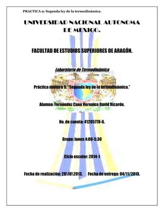 PRACTICA 9: Segunda ley de la termodinámica.

UNIVERSIDAD NACIONAL AUTONOMA
DE MEXICO.

FACULTAD DE ESTUDIOS SUPERIORES DE ARAGÓN.
Laboratorio de Termodinámica

Práctica numero 9: “Segunda ley de la termodinámica.”

Alumno: Fernández Cano Veronico David Ricardo.

No. de cuenta: 41205778-6.

Grupo: lunes 4:00-5:30

Ciclo escolar: 2014-1

Fecha de realización: 28102013.

Fecha de entrega: 04/11/2013.

 