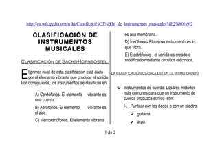 http://es.wikipedia.org/wiki/Clasificaci%C3%B3n_de_instrumentos_musicales%E2%80%9D

CLASIFICACIÓN DE
INSTRUMENTOS
MUSICALES

es una membrana.
D) Ideófonos- El mismo instrumento es lo
que vibra.

Clasificación de Sachs-Hornbostel.

E) Electrófonos . el sonido es creado o
modificado mediante circuitos eléctricos.

E

l primer nivel de esta clasificación está dado
La clasificación clásica es ( en el mismo orden)
por el elemento vibrante que produce el sonido.
Por consiguiente, los instrumentos se clasifican en:
Instrumentos de cuerda: Los tres métodos
más comunes para que un instrumento de
A) Cordófonos. El elemento vibrante es
cuerda produzca sonido son:
una cuerda.
I-. Puntear con los dedos o con un plectro.
B) Aerófonos. El elemento
vibrante es
el aire.
✔ guitarra.
C) Membranófonos. El elemento vibrante
1 de 2

✔ arpa.

 